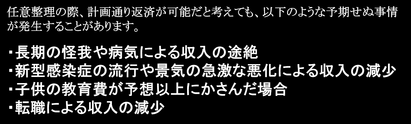 任意整理の際、計画通り返済が可能だと考えても、以下のような予期せぬ事情が発生することがあります。 ・長期の怪我や病気による収入の途絶 ・新型感染症の流行や景気の急激な悪化による収入の大幅な減少 ・子供の教育費が予想以上にかさんだ場合 ・転職による収入の減少 これらの状況に加えて、任意整理外の債務が増加し、総債務額が増大することもあります。このような場合、返済の遅れが生じれば、一括請求の対象となり、担当の司法書士や弁護士が辞任する事態が発生することも考えられます。 こうした状況に直面した場合、残債務が残り少ない場合は、月々の返済額を減額するなどの返済計画の再交渉を試みることも有効な選択肢のひとつです。しかし、返済困難となった事情が継続的である場合や、遅れたことにより今後の返済に支障をきたしている場合は、自己破産や個人再生などの手続きを検討することも必要です。