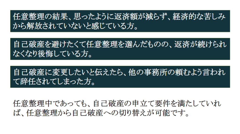 任意整理の結果、思ったように返済額が減らず、経済的な苦しみから解放されていないと感じている方。自己破産を避けたくて任意整理を選んだものの、返済が続けられなくなり後悔している方。自己破産に変更したいと伝えたら、他の事務所の頼むよう言われて辞任されてしまった方。
そういった方は、任意整理中であっても、自己破産の申立て要件を満たしていれば、任意整理から自己破産への切り替えが可能です。