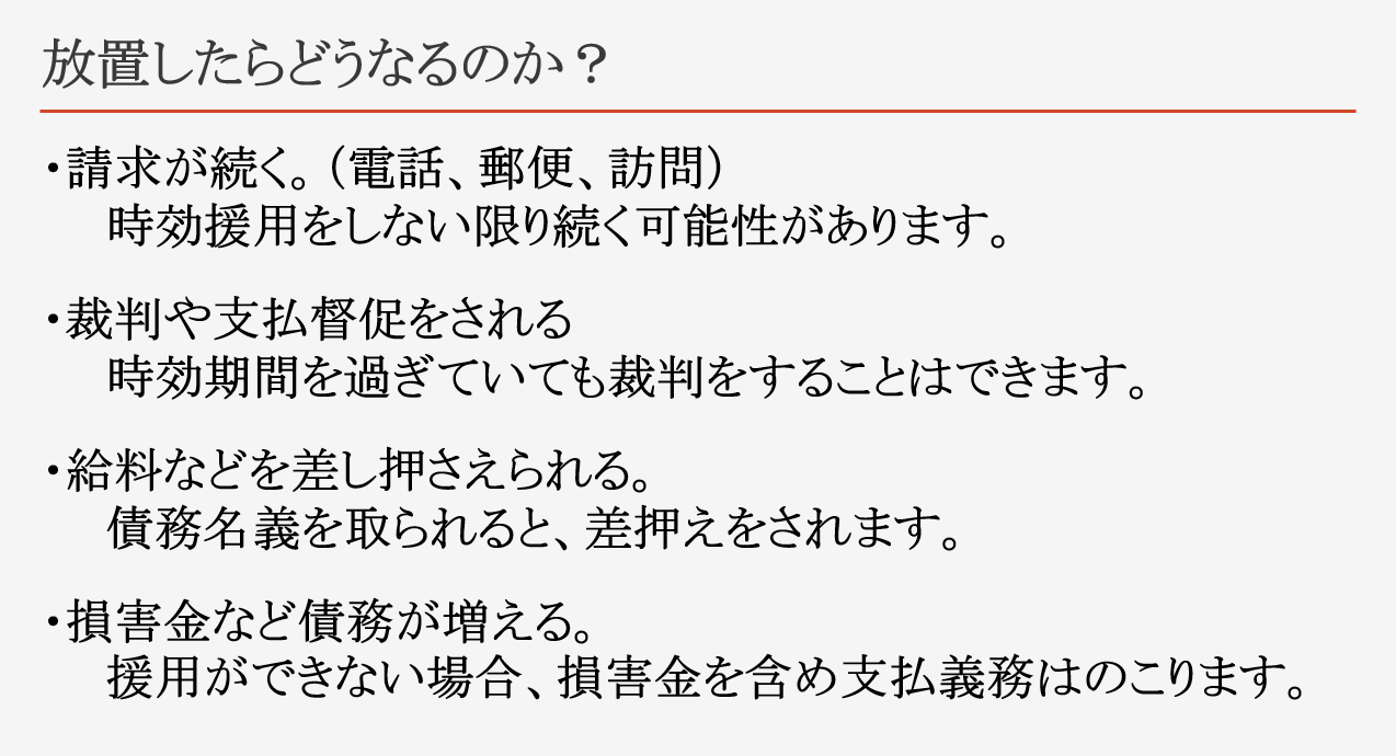 放置したらどうなるのか？ ・請求が続く。（電話、郵便、訪問） 　　時効援用をしない限り続く可能性があります。 ・裁判や支払督促をされる 　　時効期間を過ぎていても裁判をすることはできます。 ・給料などを差し押さえられる。 　　債務名義を取られると、差押えをされます。 ・損害金など債務が増える。 　　援用ができない場合、損害金を含め支払義務はのこります。