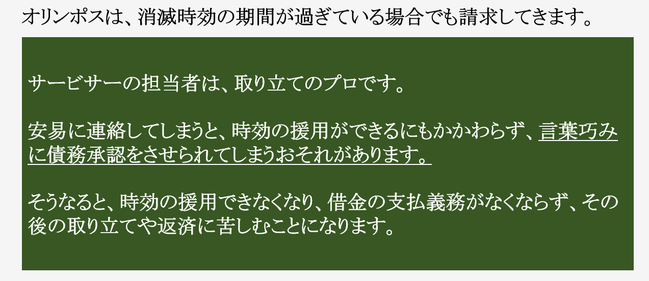 対応に失敗すると時効が認められなくなることもあります。 時効が認められない場合とは 債務承認 債務を認める行為をすると、その行為の時から５年間は、消滅時効の援用をすることができなくなります。 債務を認める行為とは ・１円でも支払う ・返済の約束をする ・和解書・契約書などの書類を交わす ・返済の話をする 時効期間が過ぎている場合、債権者は、言葉巧みに債務を認めさせようとしてきます。 債務名義 ・裁判所による確定判決 ・仮執行宣言付支払督促 ・裁判上で和解 など。 確定すると、そこから１０年間は時効援用をすることができなくなります。 また、給料などの差押えを受けることがあります。