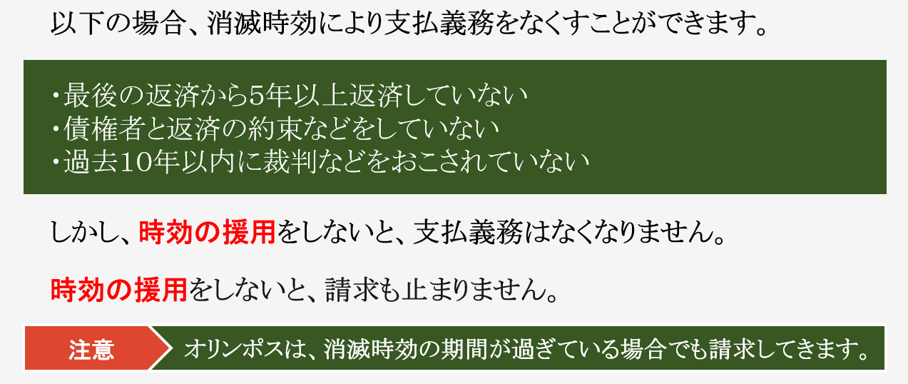 その請求、時効によって支払義務がなくなるかもしれないません!! 以下の場合、消滅時効により支払義務をなくすことができます。 最後の返済から５年以上返済していない 債権者と返済の約束などをしていない 過去１０年以内に裁判などをおこされていない しかし、時効の援用をしないと、支払義務はなくなりません。 時効の援用をしないと、請求も止まりません。 注意　オリンポスは、消滅時効の期間が過ぎている場合でも請求してきます。