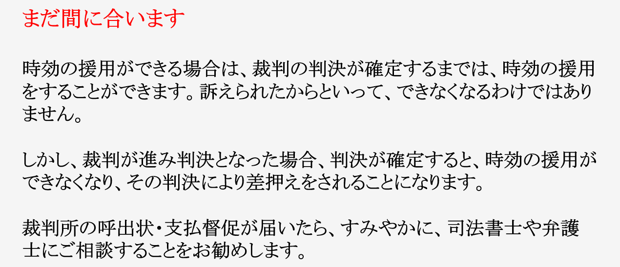 オリンポスより、裁判の呼出状・支払督促が届いた場合!! まだ間に合います 時効の援用ができる場合は、裁判の判決が確定するまでは、時効の援用をすることができます。訴えられたからといって、できなくなるわけではありません。 しかし、裁判が進み判決となった場合、判決が確定すると、時効の援用ができなくなり、その判決により差押えをされることになります。 裁判所の呼出状・支払督促が届いたら、すみやかに、司法書士や弁護士にご相談することをお勧めします。