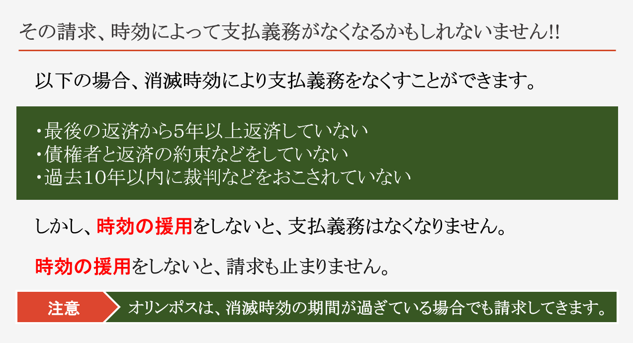 その請求、時効によって支払義務がなくなるかもしれないません!! 以下の場合、消滅時効により支払義務をなくすことができます。 最後の返済から５年以上返済していない 債権者と返済の約束などをしていない 過去１０年以内に裁判などをおこされていない しかし、時効の援用をしないと、支払義務はなくなりません。 時効の援用をしないと、請求も止まりません。 注意　オリンポスは、消滅時効の期間が過ぎている場合でも請求してきます。