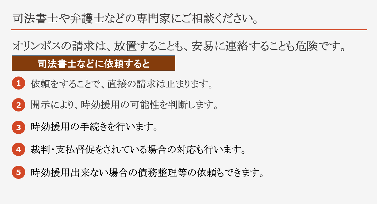 司法書士や弁護士などの専門家にご相談ください。 オリンポスの請求は、放置することも、安易に連絡することも危険です 司法書士や弁護士に依頼することで、 直接の請求は止まります。 開示により、時効援用の可能性を判断します。 時効援用の手続きを行います。 裁判・支払督促をされている場合の対応も行います。 時効援用出来ない場合の債務整理等の依頼もできます。