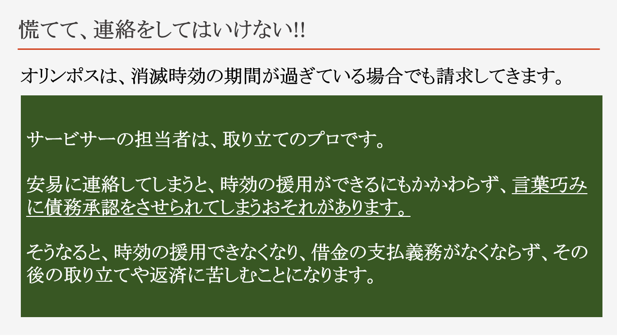 オリンポスから請求があっても、慌てて、連絡をしてはいけない!! オリンポスは、消滅時効の期間が過ぎている場合でも請求してきます。 サービサーの担当者は、取り立てのプロです。 安易に連絡してしまうと、時効の援用ができるにもかかわらず、言葉巧みに債務承認をさせられてしまうおそれがあります。 そうなると、時効の援用できなくなり、借金の支払義務がなくならず、その後の取り立てや返済に苦しむことになります。