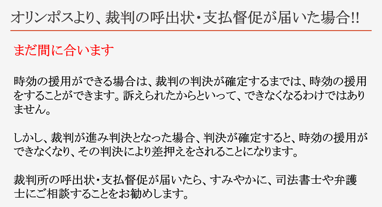 オリンポスより、裁判の呼出状・支払督促が届いた場合!! まだ間に合います 時効の援用ができる場合は、裁判の判決が確定するまでは、時効の援用をすることができます。訴えられたからといって、できなくなるわけではありません。 しかし、裁判が進み判決となった場合、判決が確定すると、時効の援用ができなくなり、その判決により差押えをされることになります。 裁判所の呼出状・支払督促が届いたら、すみやかに、司法書士や弁護士にご相談することをお勧めします。