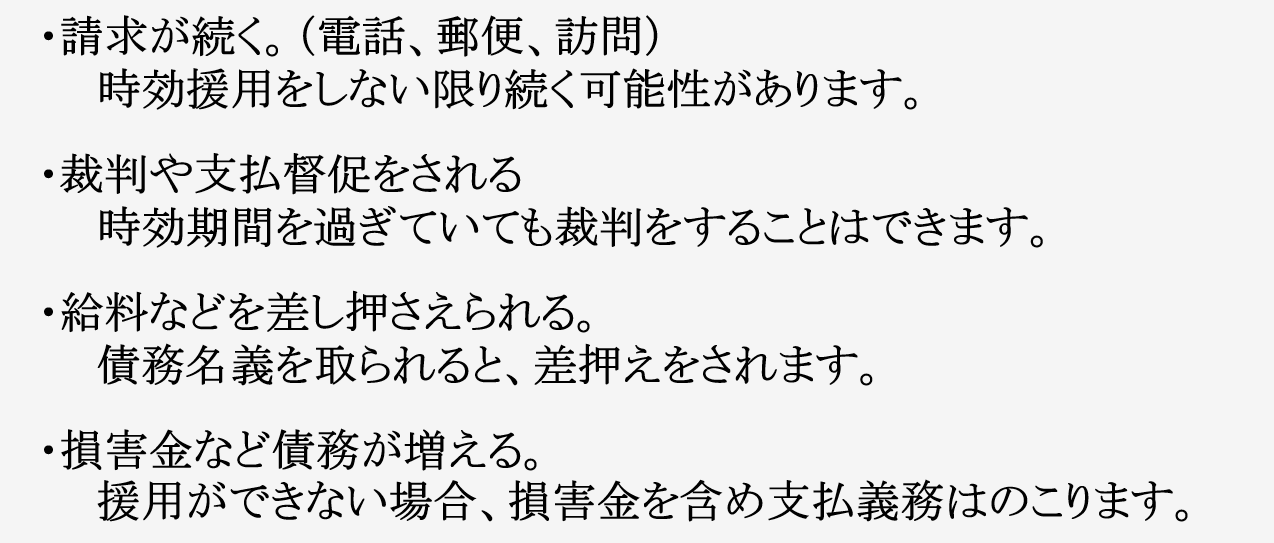 放置したらどうなるのか？ ・請求が続く。（電話、郵便、訪問） 　　時効援用をしない限り続く可能性があります。 ・裁判や支払督促をされる 　　時効期間を過ぎていても裁判をすることはできます。 ・給料などを差し押さえられる。 　　債務名義を取られると、差押えをされます。 ・損害金など債務が増える。 　　援用ができない場合、損害金を含め支払義務はのこります。