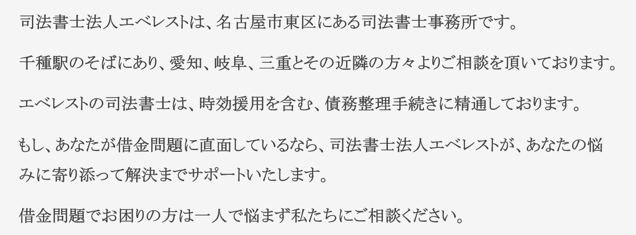 司法書士法人エベレストは、名古屋市東区にある司法書士事務所です。 千種駅のそばにあり、愛知、岐阜、三重とその近隣の方々よりご相談を頂いております。 エベレストの司法書士は、時効援用を含む、債務整理手続きに精通しております。 もし、あなたが借金問題に直面しているなら、司法書士法人エベレストが、あなたの悩みに寄り添って解決までサポートいたします。 借金問題でお困りの方は一人で悩まず私たちにご相談ください。